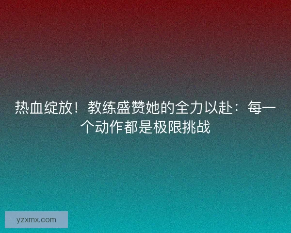 热血绽放！教练盛赞她的全力以赴：每一个动作都是极限挑战