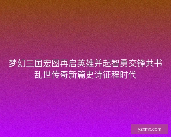 梦幻三国宏图再启英雄并起智勇交锋共书乱世传奇新篇史诗征程时代