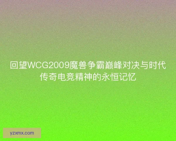 回望WCG2009魔兽争霸巅峰对决与时代传奇电竞精神的永恒记忆