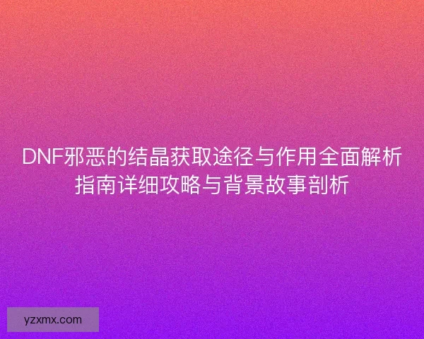 DNF邪恶的结晶获取途径与作用全面解析指南详细攻略与背景故事剖析