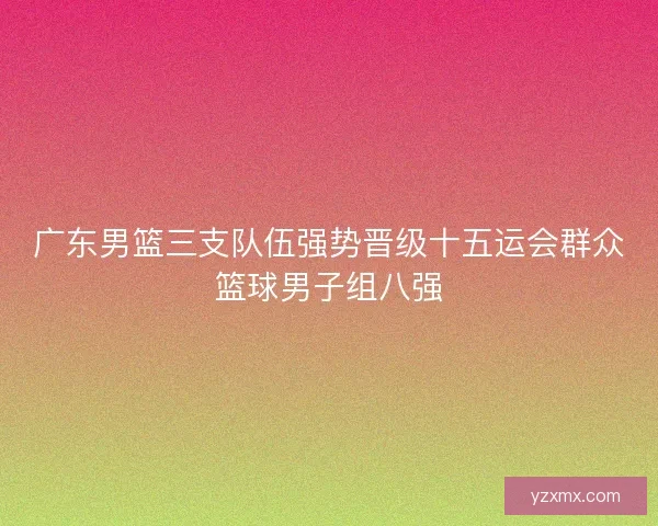 广东男篮三支队伍强势晋级十五运会群众篮球男子组八强