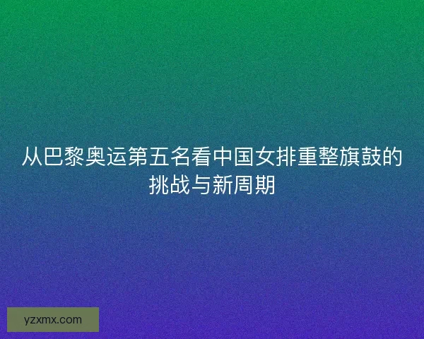 从巴黎奥运第五名看中国女排重整旗鼓的挑战与新周期