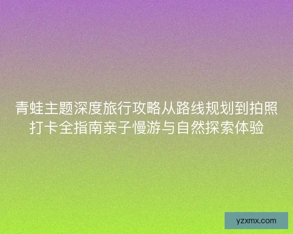 青蛙主题深度旅行攻略从路线规划到拍照打卡全指南亲子慢游与自然探索体验