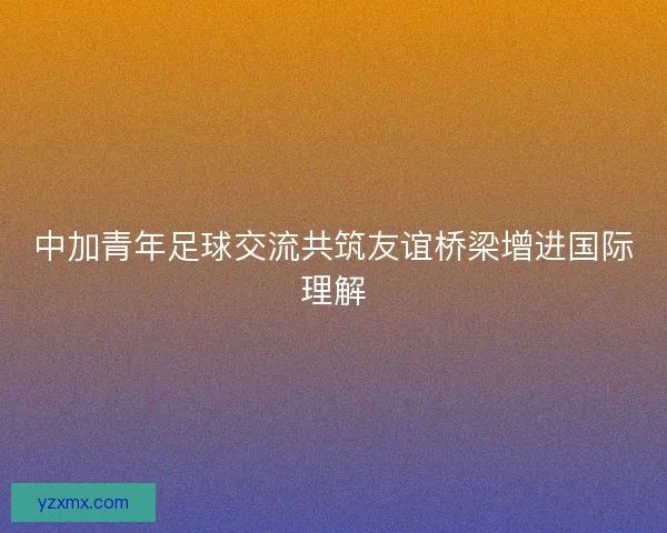 中加青年足球交流共筑友谊桥梁增进国际理解