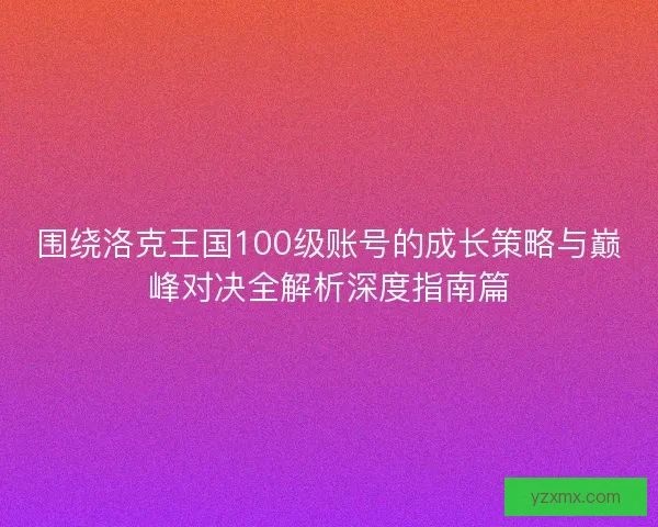 围绕洛克王国100级账号的成长策略与巅峰对决全解析深度指南篇