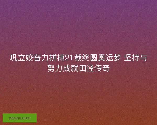 巩立姣奋力拼搏21载终圆奥运梦 坚持与努力成就田径传奇