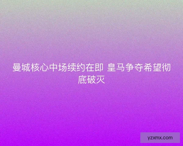 曼城核心中场续约在即 皇马争夺希望彻底破灭