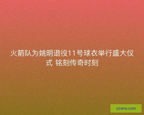 火箭队为姚明退役11号球衣举行盛大仪式 铭刻传奇时刻