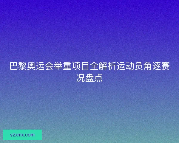 巴黎奥运会举重项目全解析运动员角逐赛况盘点