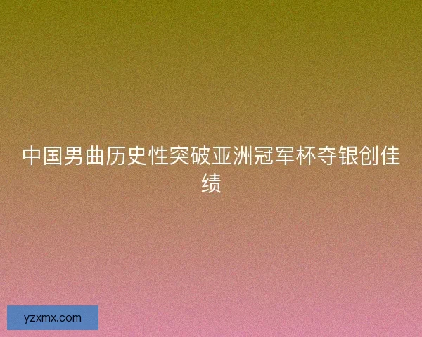 中国男曲历史性突破亚洲冠军杯夺银创佳绩