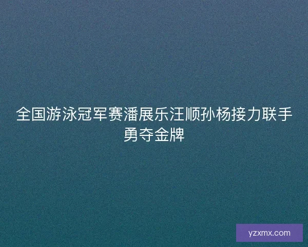 全国游泳冠军赛潘展乐汪顺孙杨接力联手勇夺金牌